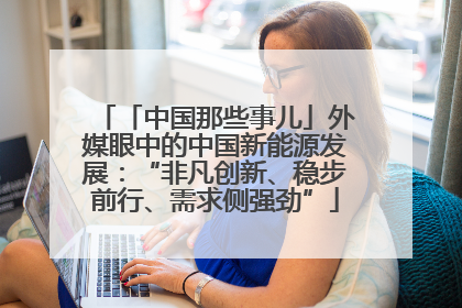 「中国那些事儿」外媒眼中的中国新能源发展：“非凡创新、稳步前行、需求侧强劲”