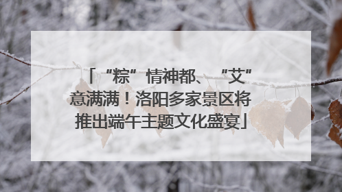“粽”情神都、“艾”意满满！洛阳多家景区将推出端午主题文化盛宴