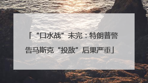 “口水战”未完：特朗普警告马斯克“投敌”后果严重