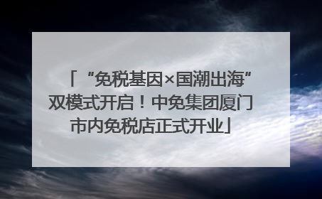 “免税基因×国潮出海”双模式开启！中免集团厦门市内免税店正式开业