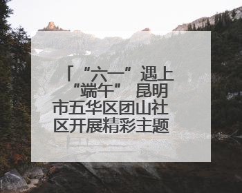 “六一”遇上“端午” 昆明市五华区团山社区开展精彩主题活动