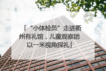 “小体检员”走进衢州有礼馆，儿童观察团以一米视角探礼
