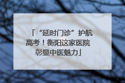 “延时门诊”护航高考！衡阳这家医院彰显中医魅力