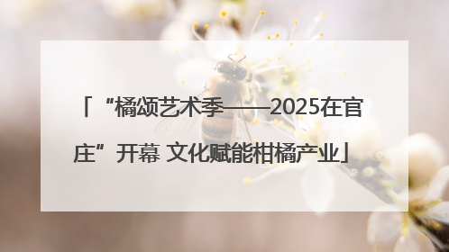 “橘颂艺术季——2025在官庄”开幕 文化赋能柑橘产业