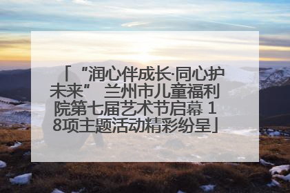 “润心伴成长·同心护未来” 兰州市儿童福利院第七届艺术节启幕 18项主题活动精彩纷呈
