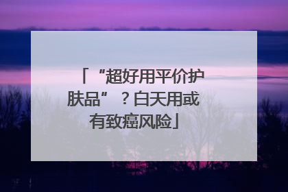 “超好用平价护肤品”？白天用或有致癌风险