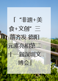 “非遗+美食+文创”三箭齐发 德阳元素亮相第二十一届深圳文博会