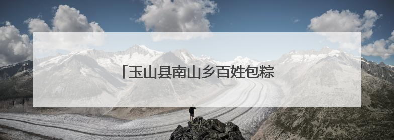 玉山县南山乡百姓包粽子大赛火热来袭（图）