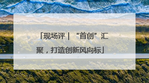 现场评｜“首创”汇聚，打造创新风向标