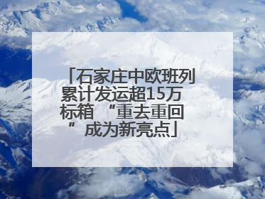 石家庄中欧班列累计发运超15万标箱 “重去重回”成为新亮点