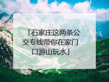 石家庄这两条公交专线带你在家门口游山玩水