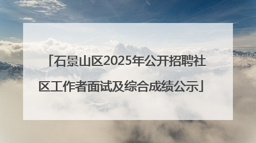 石景山区2025年公开招聘社区工作者面试及综合成绩公示