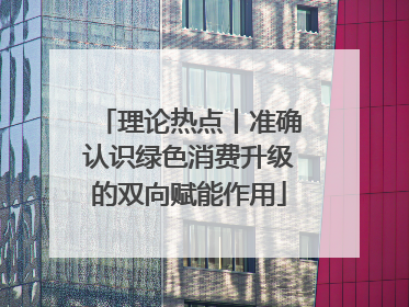 理论热点丨准确认识绿色消费升级的双向赋能作用