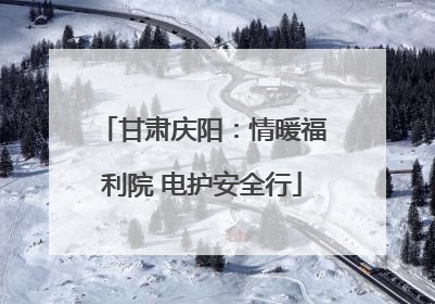 甘肃庆阳：情暖福利院 电护安全行