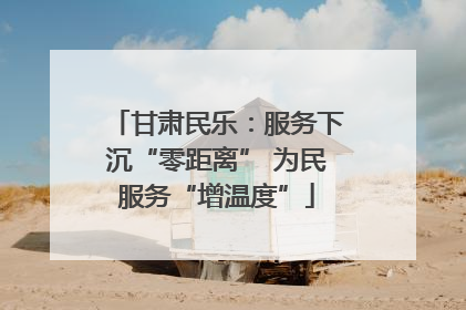甘肃民乐：服务下沉“零距离” 为民服务“增温度”