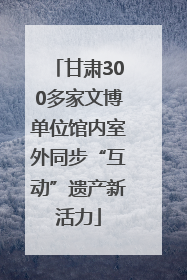 甘肃300多家文博单位馆内室外同步“互动”遗产新活力