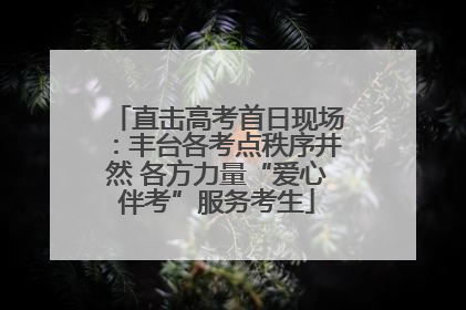 直击高考首日现场：丰台各考点秩序井然 各方力量“爱心伴考”服务考生
