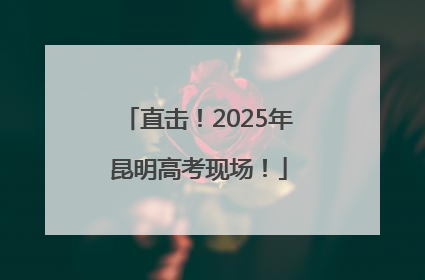 直击！2025年昆明高考现场！