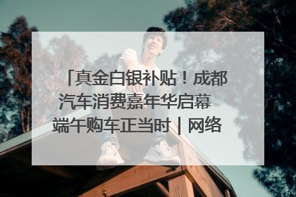 真金白银补贴！成都汽车消费嘉年华启幕 端午购车正当时｜网络中国节·端午