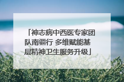 神志病中西医专家团队南疆行 多维赋能基层精神卫生服务升级