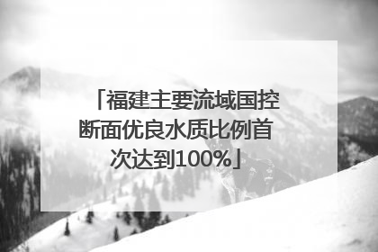 福建主要流域国控断面优良水质比例首次达到100%