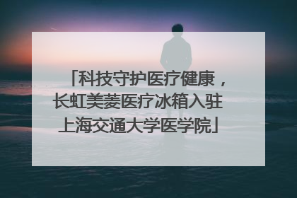 科技守护医疗健康，长虹美菱医疗冰箱入驻上海交通大学医学院