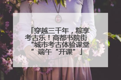 穿越三千年，粽享考古乐！商都书院街“城市考古体验课堂”端午“开课”
