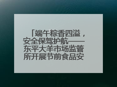 端午粽香四溢，安全保驾护航——东平大羊市场监管所开展节前食品安全专项检查