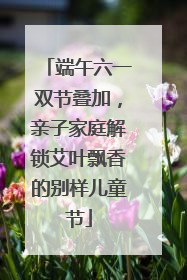 端午六一双节叠加，亲子家庭解锁艾叶飘香的别样儿童节