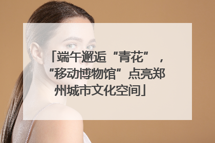 端午邂逅“青花”，“移动博物馆”点亮郑州城市文化空间