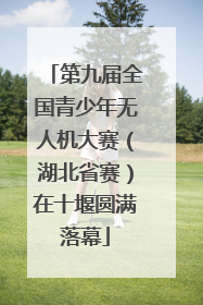 第九届全国青少年无人机大赛（湖北省赛）在十堰圆满落幕