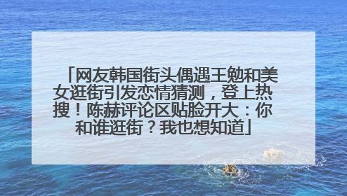 网友韩国街头偶遇王勉和美女逛街引发恋情猜测，登上热搜！陈赫评论区贴脸开大：你和谁逛街？我也想知道