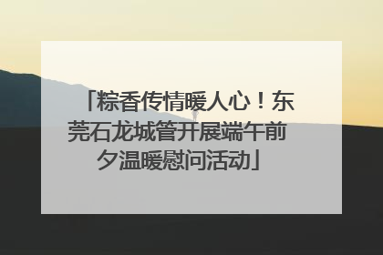 粽香传情暖人心！东莞石龙城管开展端午前夕温暖慰问活动