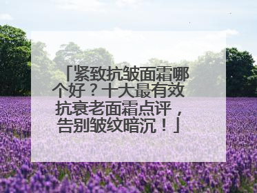 紧致抗皱面霜哪个好？十大最有效抗衰老面霜点评，告别皱纹暗沉！