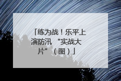 练为战！乐平上演防汛 “实战大片”（图）