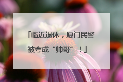 临近退休，厦门民警被夸成“帅哥”！