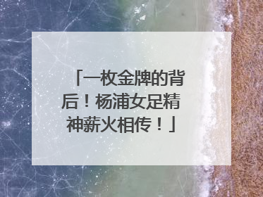 一枚金牌的背后！杨浦女足精神薪火相传！