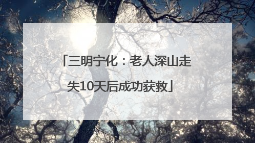 三明宁化：老人深山走失10天后成功获救