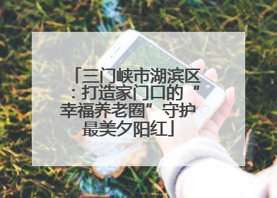 三门峡市湖滨区：打造家门口的“幸福养老圈”守护最美夕阳红