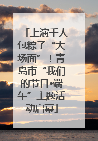 上演千人包粽子“大场面”！青岛市“我们的节日•端午”主题活动启幕