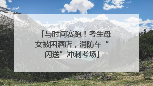 与时间赛跑！考生母女被困酒店，消防车“闪送”冲刺考场