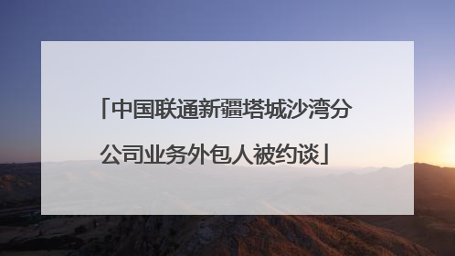中国联通新疆塔城沙湾分公司业务外包人被约谈
