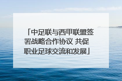 中足联与西甲联盟签署战略合作协议 共促职业足球交流和发展