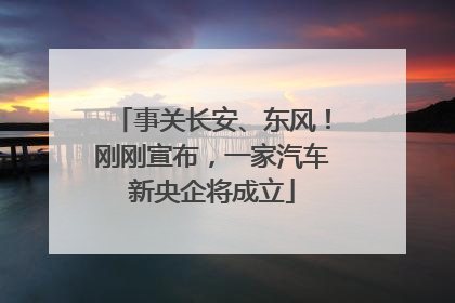 事关长安、东风！刚刚宣布，一家汽车新央企将成立