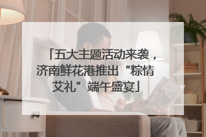 五大主题活动来袭，济南鲜花港推出“粽情艾礼”端午盛宴