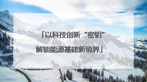 以科技创新“密钥”解锁能源基建新境界