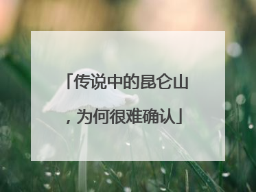 传说中的昆仑山，为何很难确认