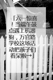 六一惊喜！当端午鼓点遇上机器狗，万官路学校这场活动把孩子们看呆啦→