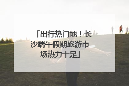 出行热门地！长沙端午假期旅游市场热力十足
