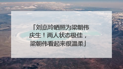 刘嘉玲晒照为梁朝伟庆生！两人状态极佳，梁朝伟看起来很温柔